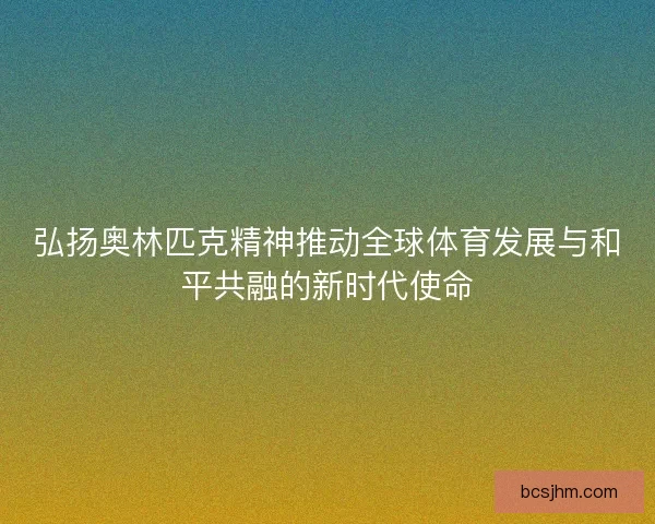 弘扬奥林匹克精神推动全球体育发展与和平共融的新时代使命