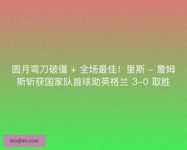 圆月弯刀破僵 + 全场最佳！里斯 - 詹姆斯斩获国家队首球助英格兰 3-0 取胜
