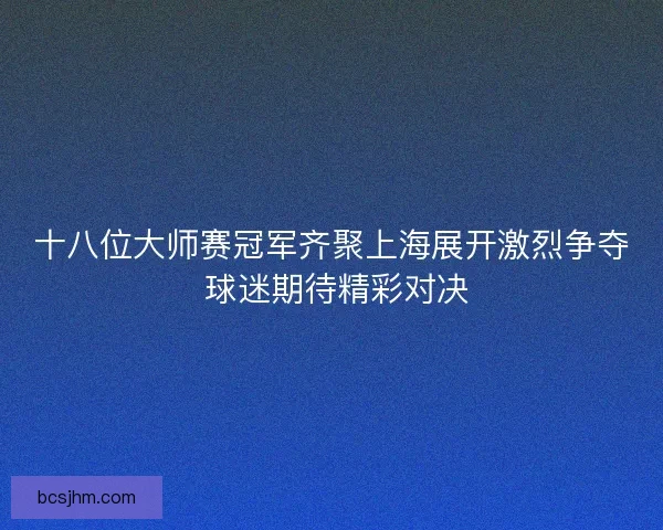 十八位大师赛冠军齐聚上海展开激烈争夺 球迷期待精彩对决