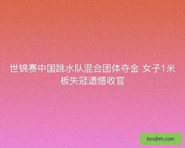 世锦赛中国跳水队混合团体夺金 女子1米板失冠遗憾收官
