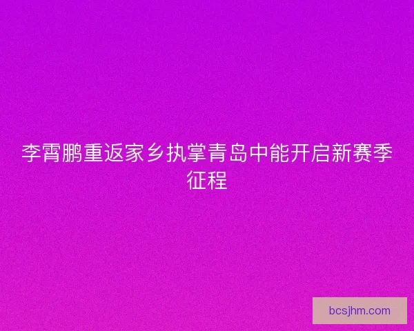 李霄鹏重返家乡执掌青岛中能开启新赛季征程