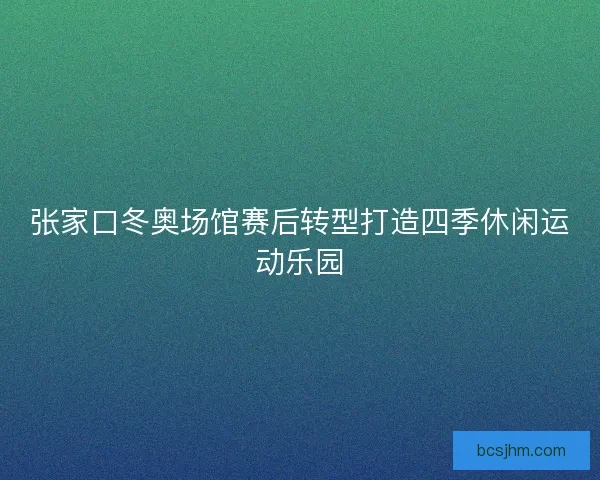 张家口冬奥场馆赛后转型打造四季休闲运动乐园